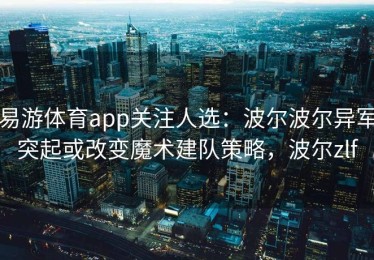 易游体育app关注人选：波尔波尔异军突起或改变魔术建队策略，波尔zlf