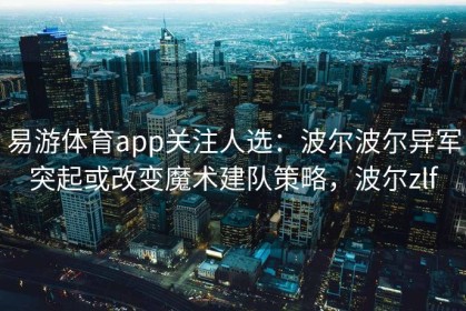 易游体育app关注人选：波尔波尔异军突起或改变魔术建队策略，波尔zlf