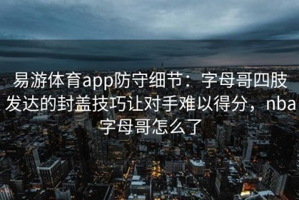 易游体育app防守细节：字母哥四肢发达的封盖技巧让对手难以得分，nba字母哥怎么了