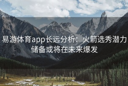 易游体育app长远分析：火箭选秀潜力储备或将在未来爆发