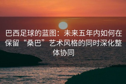 巴西足球的蓝图：未来五年内如何在保留“桑巴”艺术风格的同时深化整体协同