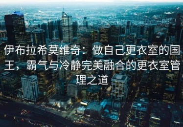 伊布拉希莫维奇：做自己更衣室的国王，霸气与冷静完美融合的更衣室管理之道