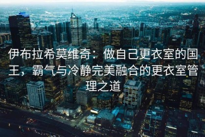 伊布拉希莫维奇：做自己更衣室的国王，霸气与冷静完美融合的更衣室管理之道