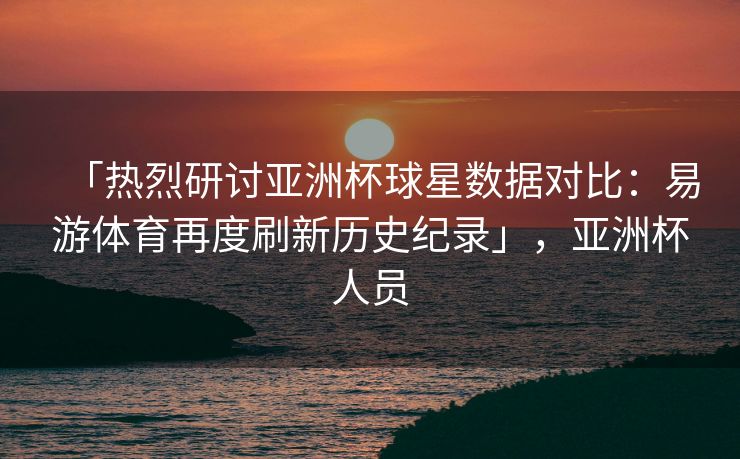 「热烈研讨亚洲杯球星数据对比：易游体育再度刷新历史纪录」，亚洲杯人员