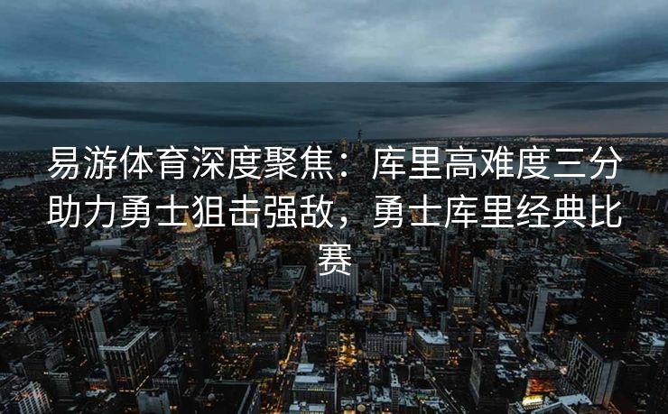 易游体育深度聚焦：库里高难度三分助力勇士狙击强敌，勇士库里经典比赛