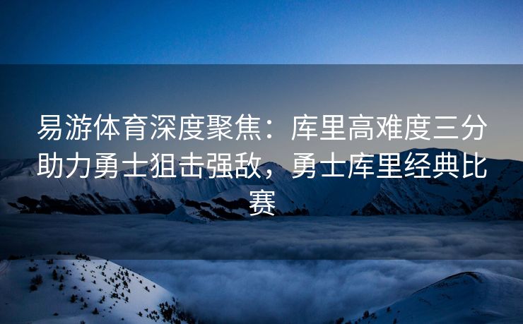 易游体育深度聚焦：库里高难度三分助力勇士狙击强敌，勇士库里经典比赛