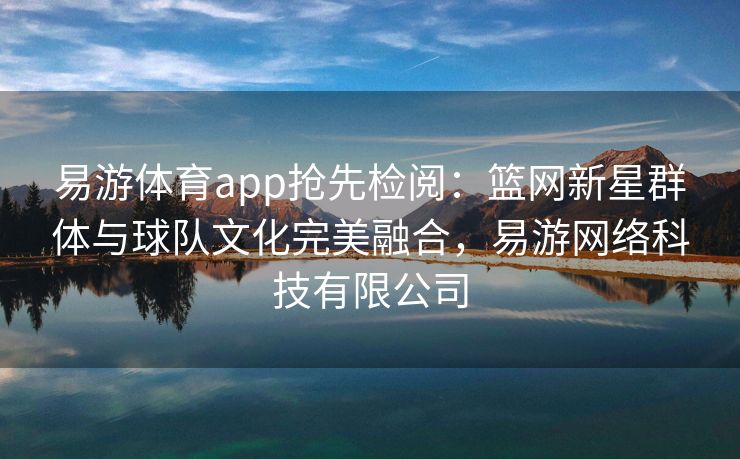 易游体育app抢先检阅：篮网新星群体与球队文化完美融合，易游网络科技有限公司