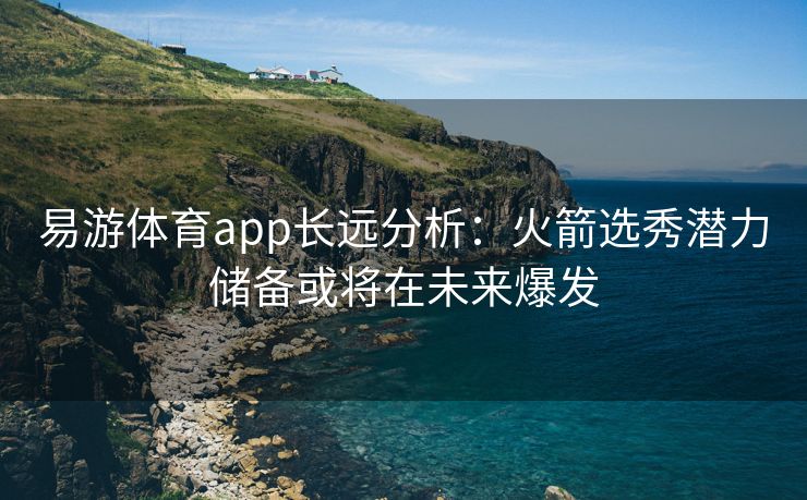 易游体育app长远分析：火箭选秀潜力储备或将在未来爆发